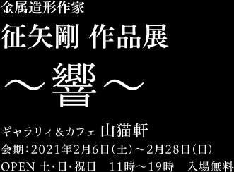 金属造形作家征矢剛作品展　〜響〜　ギャラリィ＆カフェ 山猫軒　会期：2021年2月6日（土）〜2月28日（日）OPEN 土・日・祝日　11時〜19時　入場無料